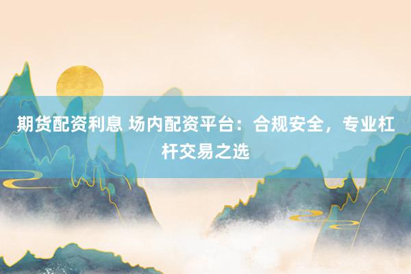 期货配资利息 场内配资平台：合规安全，专业杠杆交易之选