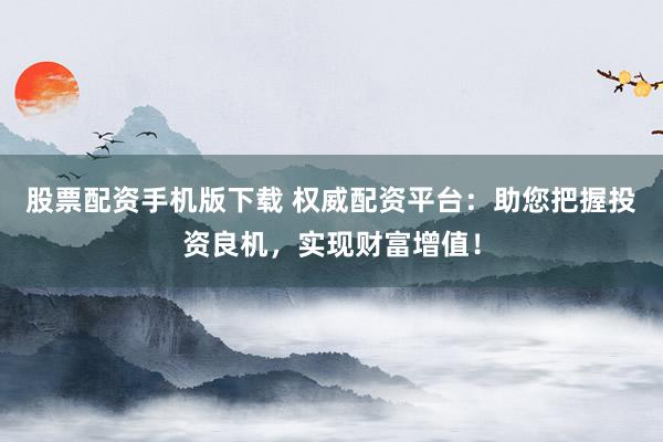 股票配资手机版下载 权威配资平台:助您把握投资良机,实现财富增值!