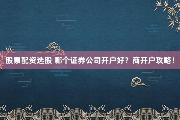 股票配资选股 哪个证券公司开户好？商开户攻略！