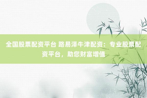 全国股票配资平台 路易泽牛津配资：专业股票配资平台，助您财富增值