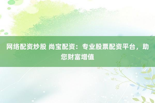 网络配资炒股 尚宝配资：专业股票配资平台，助您财富增值