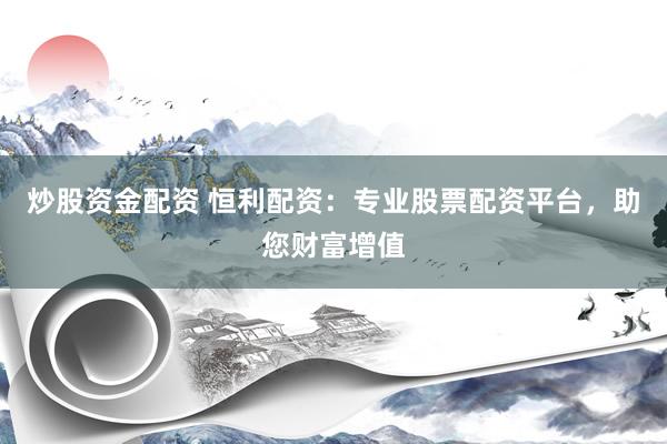 炒股资金配资 恒利配资：专业股票配资平台，助您财富增值
