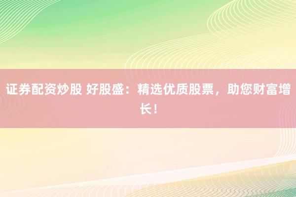 证券配资炒股 好股盛：精选优质股票，助您财富增长！