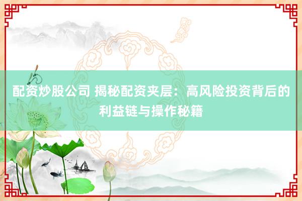 配资炒股公司 揭秘配资夹层：高风险投资背后的利益链与操作秘籍