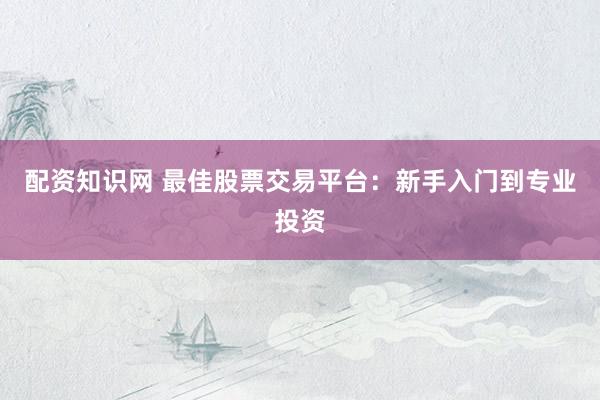 配资知识网 最佳股票交易平台：新手入门到专业投资