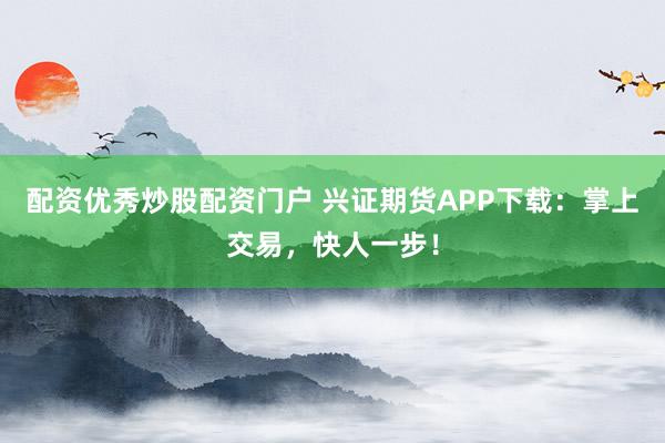 配资优秀炒股配资门户 兴证期货APP下载：掌上交易，快人一步！