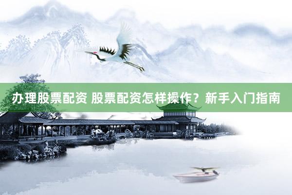 办理股票配资 股票配资怎样操作？新手入门指南