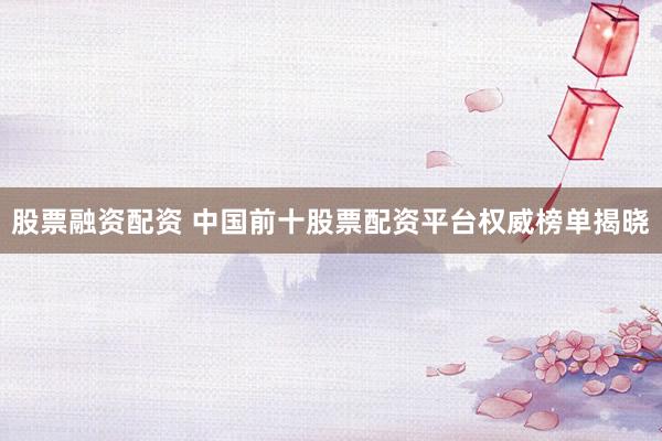 股票融资配资 中国前十股票配资平台权威榜单揭晓