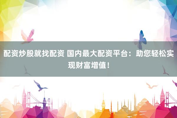 配资炒股就找配资 国内最大配资平台：助您轻松实现财富增值！
