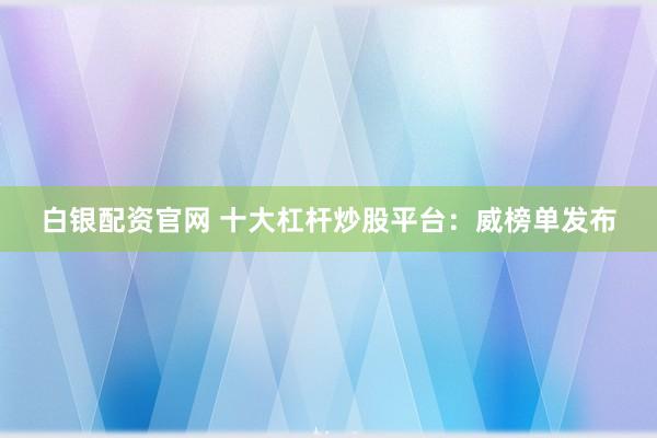 白银配资官网 十大杠杆炒股平台：威榜单发布