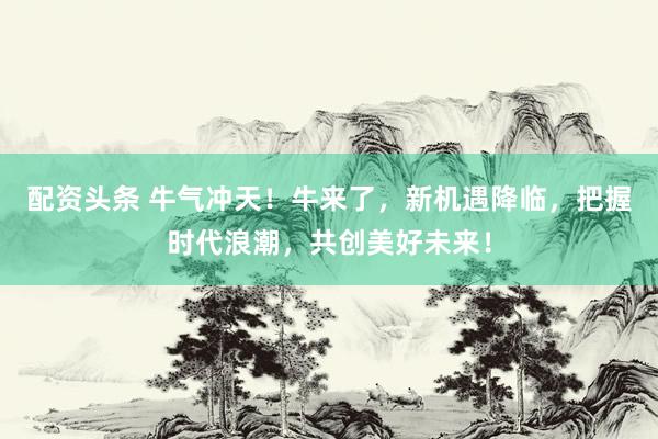 配资头条 牛气冲天！牛来了，新机遇降临，把握时代浪潮，共创美好未来！
