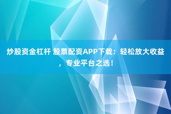 炒股资金杠杆 股票配资APP下载：轻松放大收益，专业平台之选！