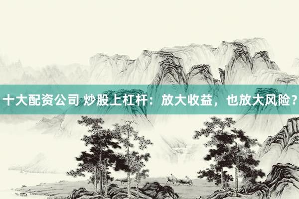 十大配资公司 炒股上杠杆：放大收益，也放大风险？