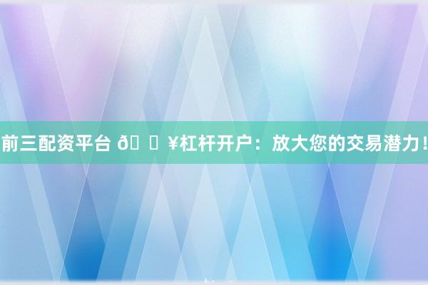 前三配资平台 🔥杠杆开户：放大您的交易潜力！