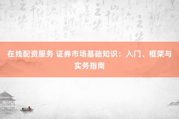 在线配资服务 证券市场基础知识：入门、框架与实务指南