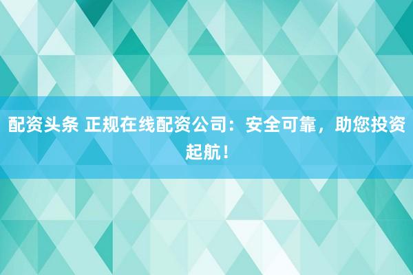 配资头条 正规在线配资公司：安全可靠，助您投资起航！