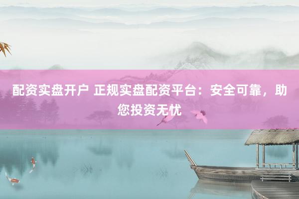 配资实盘开户 正规实盘配资平台：安全可靠，助您投资无忧