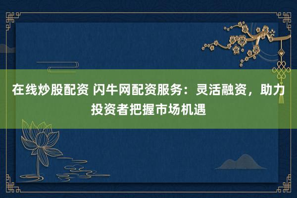 在线炒股配资 闪牛网配资服务：灵活融资，助力投资者把握市场机遇