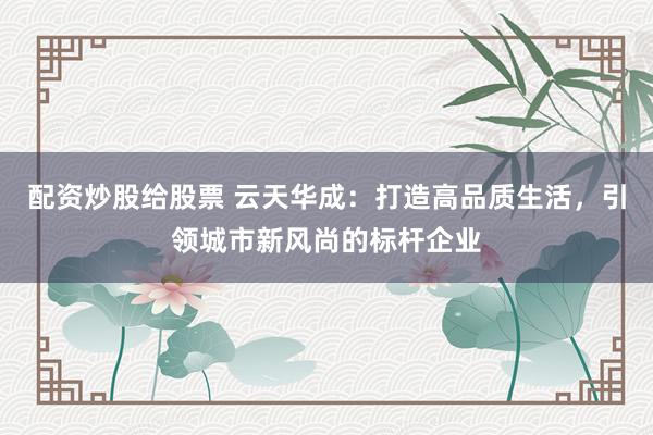 配资炒股给股票 云天华成：打造高品质生活，引领城市新风尚的标杆企业
