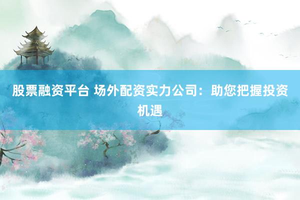 股票融资平台 场外配资实力公司：助您把握投资机遇
