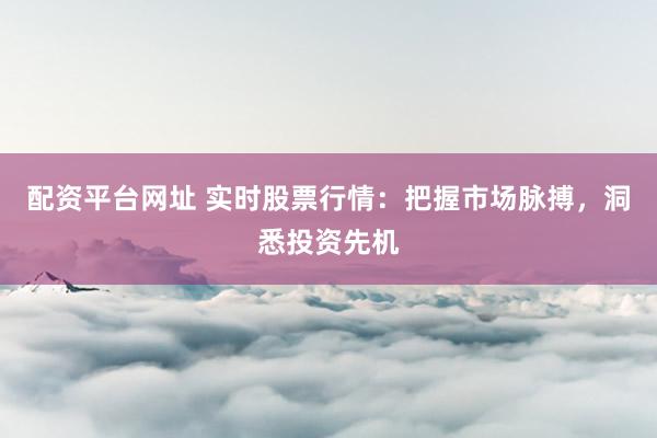 配资平台网址 实时股票行情：把握市场脉搏，洞悉投资先机