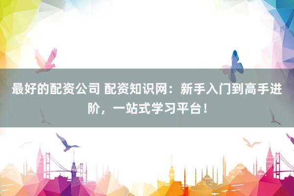 最好的配资公司 配资知识网：新手入门到高手进阶，一站式学习平台！
