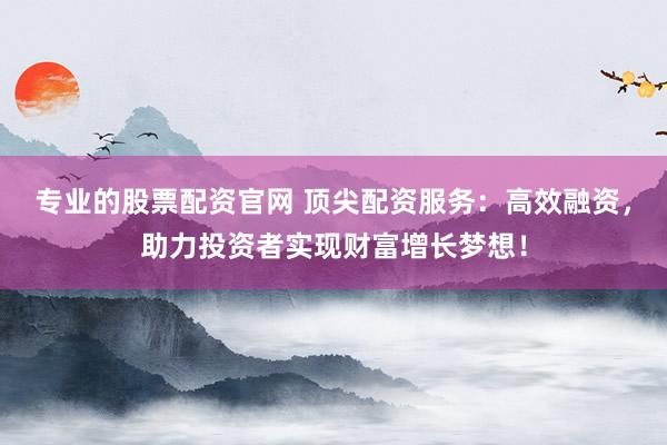 专业的股票配资官网 顶尖配资服务：高效融资，助力投资者实现财富增长梦想！