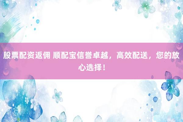 股票配资返佣 顺配宝信誉卓越,高效配送,您的放心选择!