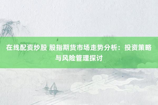 在线配资炒股 股指期货市场走势分析：投资策略与风险管理探讨